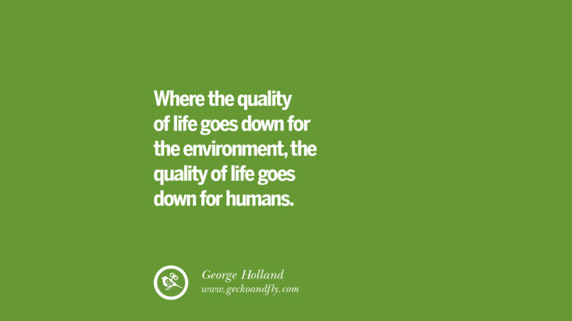Where the quality of life goes down for the environment, the quality of life goes down for humans. – George Holland