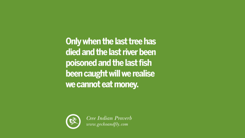 Only when the last tree has died and the last river been poisoned and the last fish been caught will they realise they cannot eat money. – Cree Indian Proverb