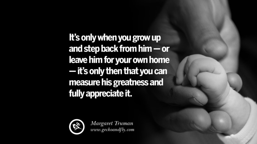 It's only when you grow up and step back from him - or leave him for your own home - it's only then that you can measure his greatness and fully appreciate it. - Margaret Truman